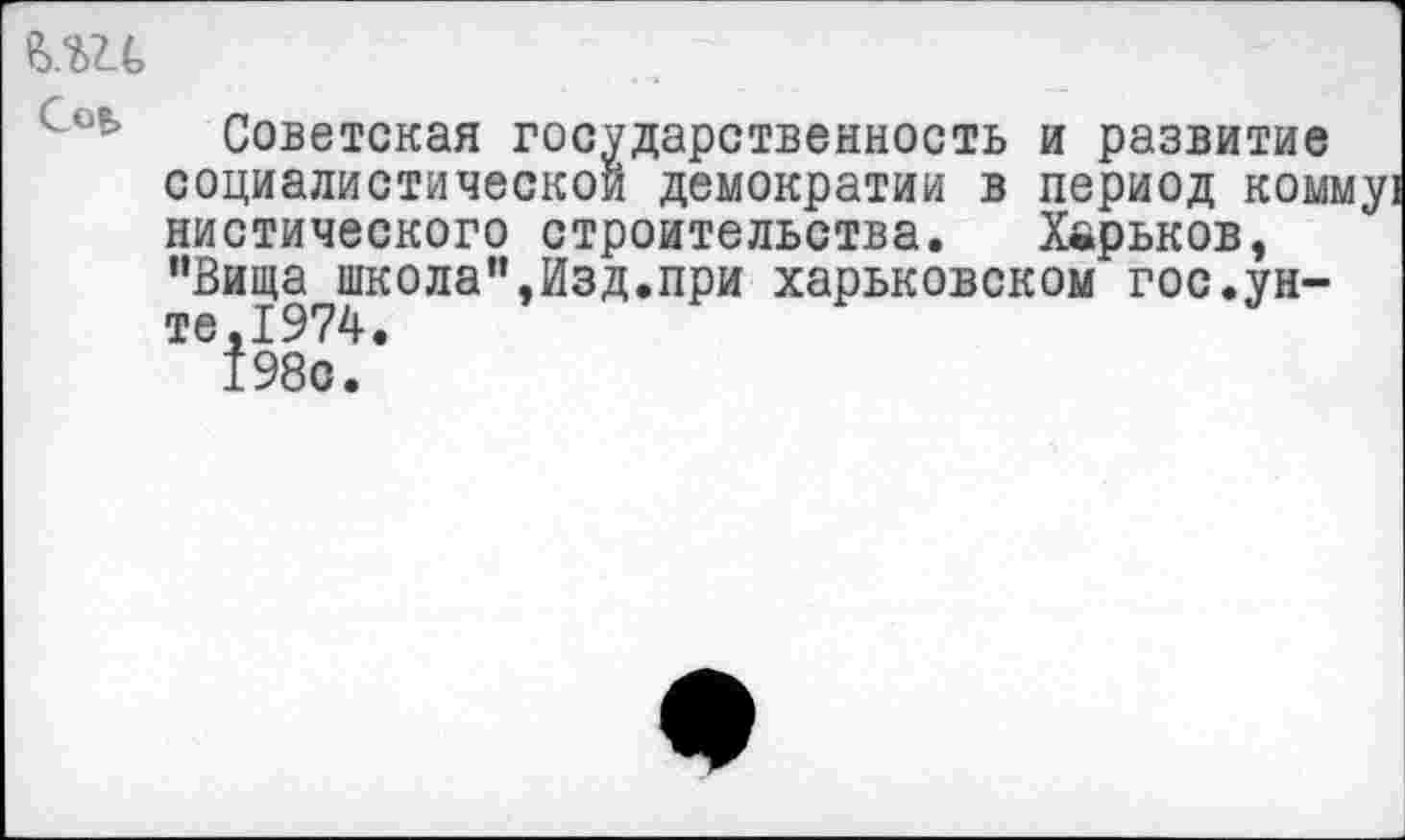 ﻿№ Сов,
Советская государственность и развитие социалистической демократии в период комму! нистического строительства. Харьков, "Вища школа",Изд.при харьковском гос.унте,1974.